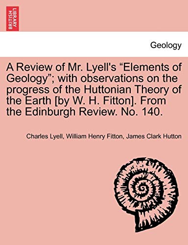 9781241507046: A Review of Mr. Lyell's "Elements of Geology"; with observations on the progress of the Huttonian Theory of the Earth [by W. H. Fitton]. From the Edinburgh Review. No. 140.