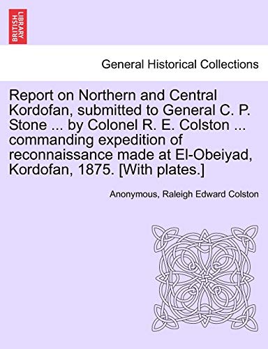 Report on Northern and Central Kordofan; submitted to General C. P. Stone . by Colonel R. E. Colston . commanding expedition of reconnaissance made at El-Obeiyad; Kordofan; 1875. [With plates.] - Anonymous
