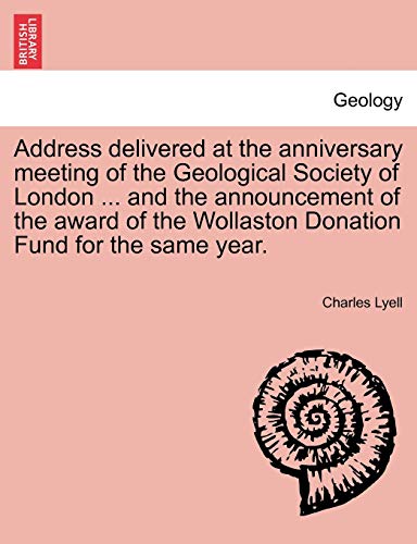 Address Delivered at the Anniversary Meeting of the Geological Society of London ... and the Announcement of the Award of the Wollaston Donation Fund for the Same Year. (9781241523381) by Lyell, Sir Charles