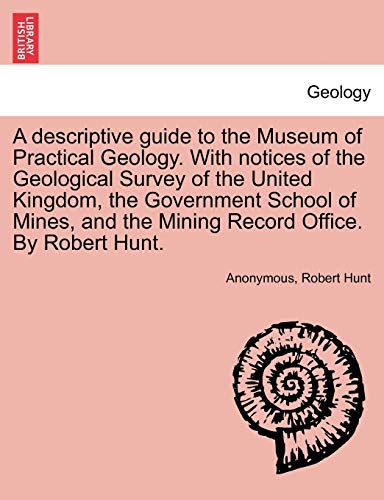 A Descriptive Guide to the Museum of Practical Geology. with Notices of the Geological Survey of the United Kingdom, the Government School of Mines, and the Mining Record Office. by Robert Hunt. (9781241523664) by Anonymous; Hunt, Robert