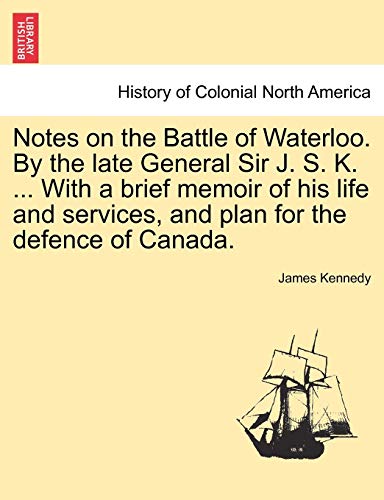 Notes on the Battle of Waterloo. by the Late General Sir J. S. K. ... with a Brief Memoir of His Life and Services, and Plan for the Defence of Canada. (9781241533618) by Kennedy, Dr James