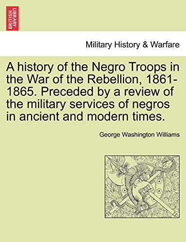 A history of the Negro Troops in the War of the Rebellion, 1861-1865. Preceded by a review of the military services of negros in ancient and modern times. (9781241553593) by Williams, George Washington