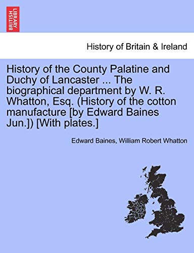 History of the County Palatine and Duchy of Lancaster . the Biographical Department by W. R. Whatton, Esq. (History of the Cotton Manufacture [By Edward Baines Jun.]) [With Plates.] Vol. I. - Sir Edward Baines