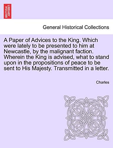 A Paper of Advices to the King. Which Were Lately to Be Presented to Him at Newcastle, by the Malignant Faction. Wherein the King Is Advised, What to ... Sent to His Majesty. Transmitted in a Letter. (9781241692452) by Charles Sir