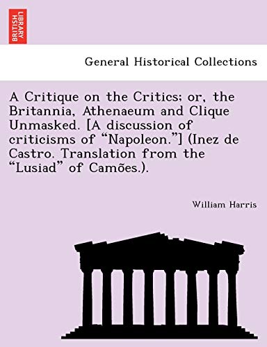 A Critique on the Critics; Or, the Britannia, Athenaeum and Clique Unmasked. [A Discussion of Criticisms of "Napoleon."] (Inez de Castro. Translation from the "Lusiad" of Camo Es.). (9781241787967) by Harris M.D, Professor Of Politics William