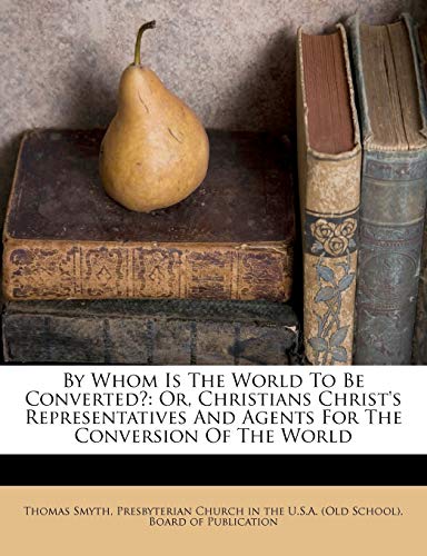 By Whom Is The World To Be Converted?: Or, Christians Christ's Representatives And Agents For The Conversion Of The World (9781246096088) by Smyth, Thomas