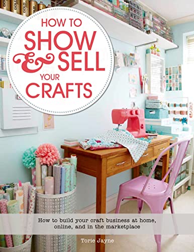 How to Show and Sell Your Crafts : How to Build Your Craft Business at Home, Online, and in the M...