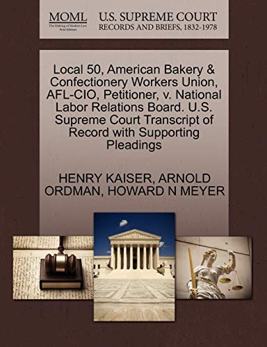 Local 50, American Bakery & Confectionery Workers Union, AFL-CIO, Petitioner, v. National Labor Relations Board. U.S. Supreme Court Transcript of Record with Supporting Pleadings (9781270502814) by KAISER, HENRY; ORDMAN, ARNOLD; MEYER, HOWARD N