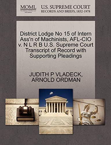 District Lodge No 15 of Intern Ass'n of Machinists, AFL-CIO v. N L R B U.S. Supreme Court Transcript of Record with Supporting Pleadings (9781270548911) by VLADECK, JUDITH P; ORDMAN, ARNOLD
