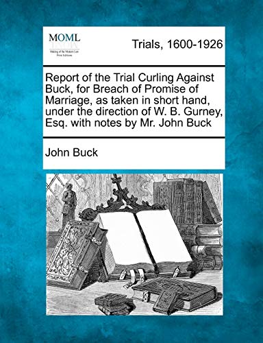 Report of the Trial Curling Against Buck, for Breach of Promise of Marriage, as Taken in Short Hand, Under the Direction of W. B. Gurney, Esq. with Notes by Mr. John Buck (9781275100077) by Buck, John