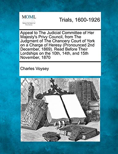 Appeal to the Judicial Committee of Her Majesty's Privy Council, from the Judgment of the Chancery Court of York on a Charge of Heresy (Pronounced 2nd ... on the 10th, 14th, and 15th November, 1870 (9781275516595) by Voysey, Charles