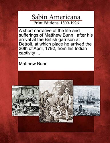 A Short Narrative of the Life and Sufferings of Matthew Bunn: After His Arrival at the British Garrison at Detroit, at Which Place He Arrived the 30th of April, 1792, from His Indian Captivity ... (9781275632356) by Bunn, Matthew