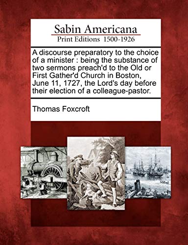 A Discourse Preparatory to the Choice of a Minister: Being the Substance of Two Sermons Preach'd to the Old or First Gather'd Church in Boston, June ... Before Their Election of a Colleague-Pastor. (9781275649392) by Foxcroft, Thomas