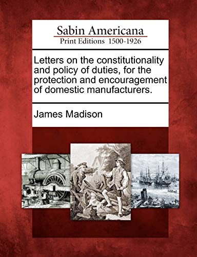 Letters on the Constitutionality and Policy of Duties, for the Protection and Encouragement of Domestic Manufacturers. (9781275706033) by Madison, James