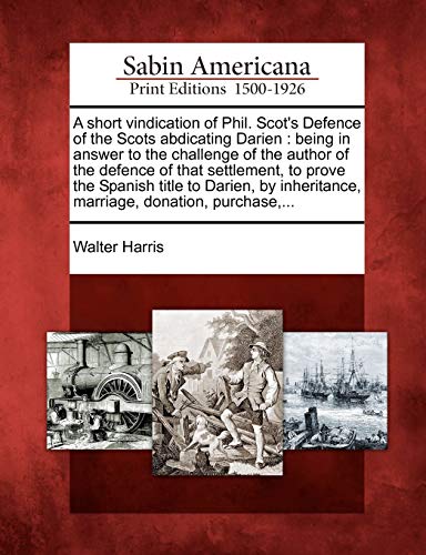 A Short Vindication of Phil. Scot's Defence of the Scots Abdicating Darien: Being in Answer to the Challenge of the Author of the Defence of That ... Marriage, Donation, Purchase, ... (9781275760035) by Harris, Walter
