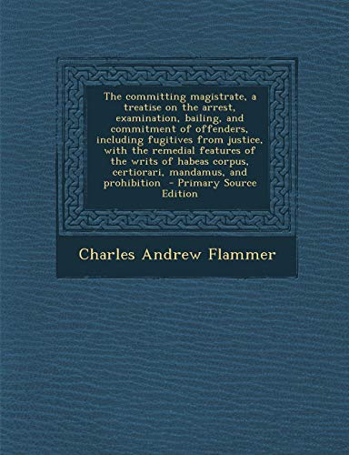 9781287883548: The committing magistrate, a treatise on the arrest, examination, bailing, and commitment of offenders, including fugitives from justice, with the ... corpus, certiorari, mandamus, and prohibition