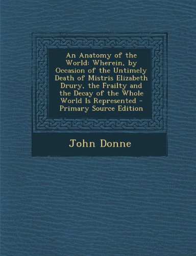 9781289678166: An Anatomy of the World: Wherein, by Occasion of the Untimely Death of Mistris Elizabeth Drury, the Frailty and the Decay of the Whole World Is Represented