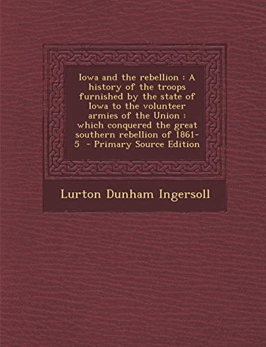 9781289858407: Iowa and the rebellion: A history of the troops furnished by the state of Iowa to the volunteer armies of the Union : which conquered the great southern rebellion of 1861-5