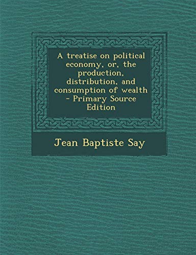 9781289867171: A Treatise on Political Economy, Or, the Production, Distribution, and Consumption of Wealth - Primary Source Edition