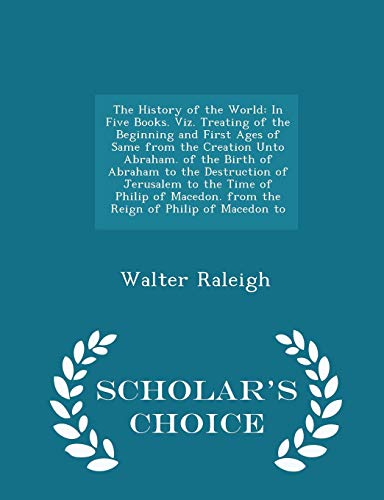 The History of the World: In Five Books. Viz. Treating of the Beginning and First Ages of Same from the Creation Unto Abraham. of the Birth of Abraham to the Destruction of Jerusalem to the Time of Philip of Macedon. from the Reign of Philip of Macedon to - Walter Raleigh