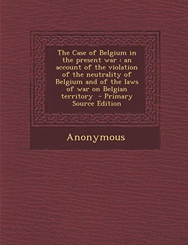 9781295232697: The Case of Belgium in the present war: an account of the violation of the neutrality of Belgium and of the laws of war on Belgian territory - Primary Source Edition