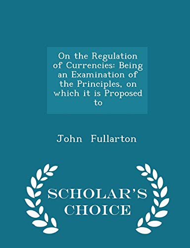 On the Regulation of Currencies: Being an Examination of the Principles, on Which It Is Proposed to - Scholar s Choice Edition (Paperback) - John Fullarton