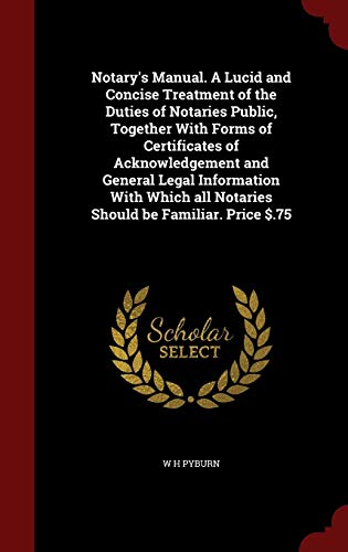 Notary s Manual. a Lucid and Concise Treatment of the Duties of Notaries Public, Together with Forms of Certificates of Acknowledgement and General Legal Information with Which All Notaries Should Be Familiar. Price $.75 (Hardback) - W H Pyburn