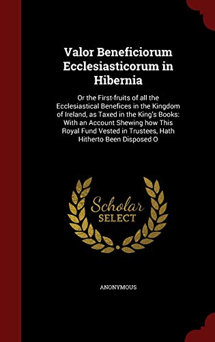 Valor Beneficiorum Ecclesiasticorum in Hibernia: Or the First-Fruits of All the Ecclesiastical Benefices in the Kingdom of Ireland, as Taxed in the King's Books: With an Account Shewing How This Royal Fund Vested in Trustees, Hath Hitherto Been Disposed O (Hardback) - Anonymous