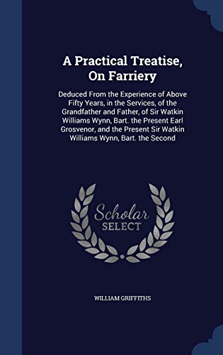 A Practical Treatise, on Farriery: Deduced from the Experience of Above Fifty Years, in the Services, of the Grandfather and Father, of Sir Watkin Williams Wynn, Bart. the Present Earl Grosvenor, and the Present Sir Watkin Williams Wynn, Bart. the Second  - William Griffiths