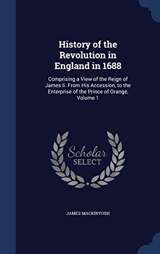 History of the Revolution in England in 1688: Comprising a View of the Reign of James II. from His Accession, to the Enterprise of the Prince of Orange, Volume 1 (Hardback) - James Mackintosh
