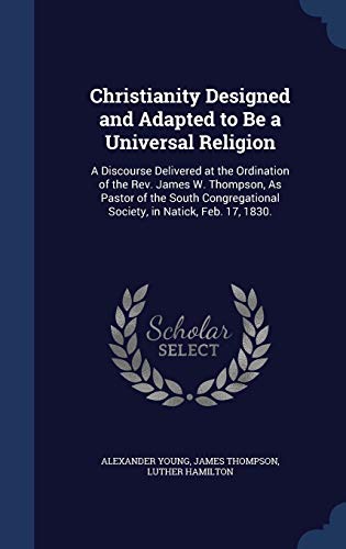 Stock image for Christianity Designed and Adapted to Be a Universal Religion: A Discourse Delivered at the Ordination of the Rev. James W. Thompson, As Pastor of the . Society, in Natick, Feb. 17, 1830. for sale by Lucky's Textbooks