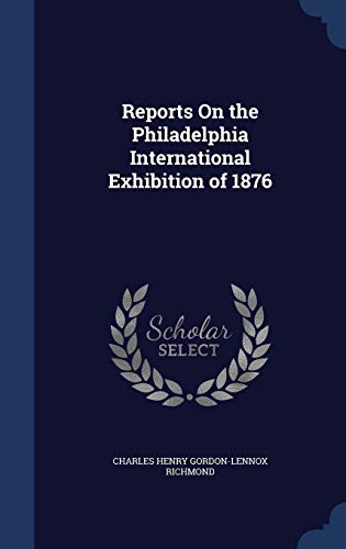 Reports On the Philadelphia International Exhibition of 1876 - Richmond, Charles Henry Gordon-Lennox