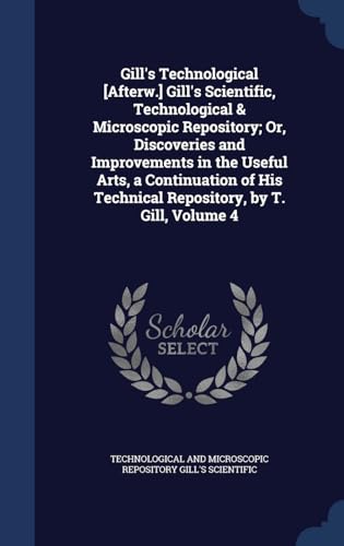 9781296955298: Gill's Technological [Afterw.] Gill's Scientific, Technological & Microscopic Repository; Or, Discoveries and Improvements in the Useful Arts, a ... Technical Repository, by T. Gill, Volume 4