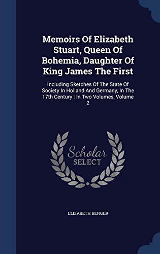 Memoirs of Elizabeth Stuart, Queen of Bohemia, Daughter of King James the First: Including Sketches of the State of Society in Holland and Germany, in the 17th Century: In Two Volumes; Volume 2 - Elizabeth Benger