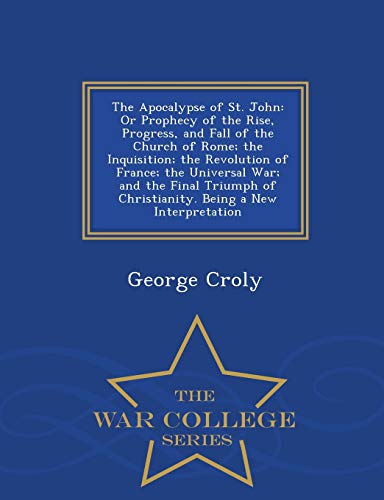 9781297482090: The Apocalypse of St. John: Or Prophecy of the Rise, Progress, and Fall of the Church of Rome; the Inquisition; the Revolution of France; the ... a New Interpretation - War College Series