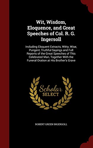 9781297664298: Wit, Wisdom, Eloquence, and Great Speeches of Col. R. G. Ingersoll: Including Eloquent Extracts, Witty, Wise, Pungent, Truthful Sayings and Full ... the Funeral Oration at His Brother's Grave