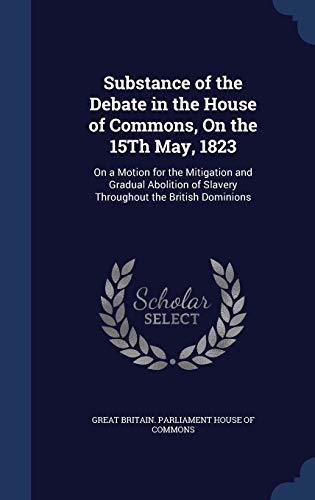 Imagen de archivo de Substance of the Debate in the House of Commons, On the 15Th May, 1823: On a Motion for the Mitigation and Gradual Abolition of Slavery Throughout the British Dominions [Hardcover] Great Britain. Parliament House Of Commo a la venta por A Squared Books (Don Dewhirst)