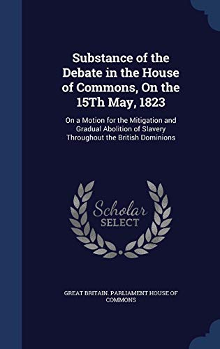 Stock image for Substance of the Debate in the House of Commons, On the 15Th May, 1823: On a Motion for the Mitigation and Gradual Abolition of Slavery Throughout the British Dominions [Hardcover] Great Britain. Parliament House Of Commo for sale by A Squared Books (Don Dewhirst)