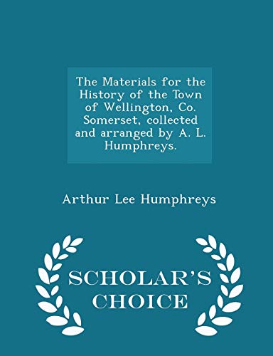 The Materials for the History of the Town of Wellington, Co. Somerset, collected and arranged by A. L. Humphreys. - Scholar's Choice Edition - Humphreys, Arthur Lee