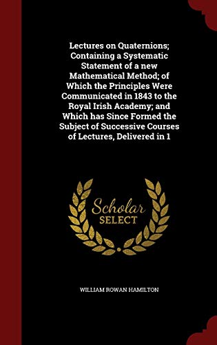 Lectures on Quaternions; Containing a Systematic Statement of a New Mathematical Method; Of Which the Principles Were Communicated in 1843 to the Royal Irish Academy; And Which Has Since Formed the Subject of Successive Courses of Lectures, Delivered in 1 - Sir William Rowan Hamilton