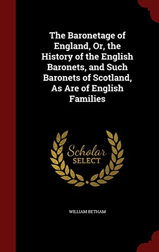 The Baronetage of England : Or the History of the English Baronets, and Such Baronets of Scotland, as Are of English Families - William Betham