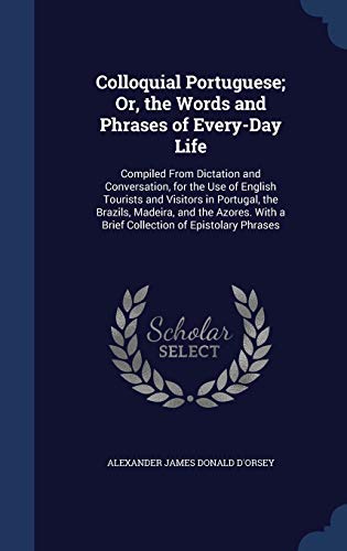 Colloquial Portuguese; Or, the Words and Phrases of Every-Day Life: Compiled from Dictation and Conversation, for the Use of English Tourists and Visitors in Portugal, the Brazils, Madeira, and the Azores. with a Brief Collection of Epistolary Phrases - Alexander James Donald D'Orsey