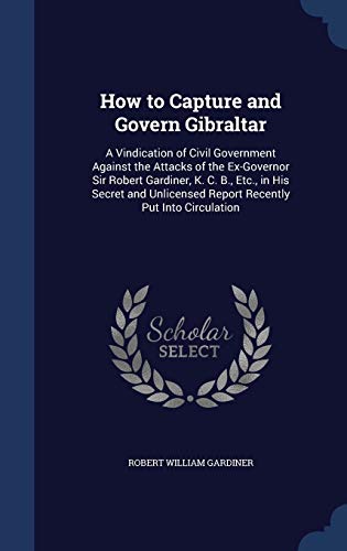 Stock image for How to Capture and Govern Gibraltar: A Vindication of Civil Government Against the Attacks of the Ex-Governor Sir Robert Gardiner, K. C. B., Etc., in . Report Recently Put Into Circulation for sale by Lucky's Textbooks