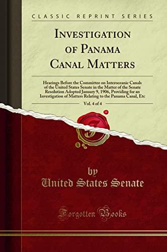 Investigation of Panama Canal Matters, Vol. 4 of 4: Hearings Before the Committee on Interoceanic Canals of the United States Senate in the Matter of the Senate Resolution Adopted January 9, 1906, Providing for an Investigation of Matters Relating to the  - United States Senate