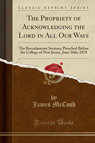 Stock image for The Propriety of Acknowledging the Lord in All Our Ways The Baccalaureate Sermon Preached Before the College of New Jersey, June 16th, 1878 Classic Reprint for sale by PBShop.store US