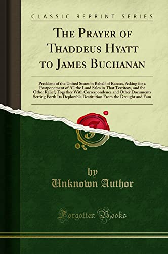 The Prayer of Thaddeus Hyatt to James Buchanan: President of the United States in Behalf of Kansas, Asking for a Postponement of All the Land Sales in That Territory, and for Other Relief; Together with Correspondence and Other Documents Setting Forth Its - Unknown Author