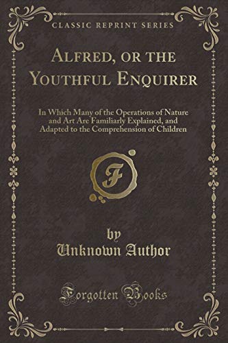 Stock image for Alfred, or the Youthful Enquirer In Which Many of the Operations of Nature and Art Are Familiarly Explained, and Adapted to the Comprehension of Children Classic Reprint for sale by PBShop.store US