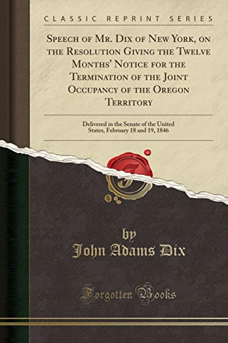 Beispielbild fr Speech of Mr Dix of New York, on the Resolution Giving the Twelve Months' Notice for the Termination of the Joint Occupancy of the Oregon Territory February 18 and 19, 1846 Classic Reprint zum Verkauf von PBShop.store US