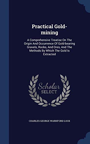 9781340128418: Practical Gold-Mining: A Comprehensive Treatise on the Origin and Occurrence of Gold-Bearing Gravels, Rocks, and Ores, and the Methods by Which the Gold Is Extracted