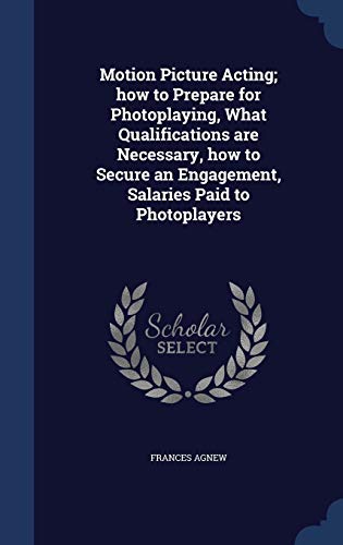 Motion Picture Acting; How to Prepare for Photoplaying, What Qualifications Are Necessary, How to Secure an Engagement, Salaries Paid to Photoplayers (Hardback) - Frances Agnew